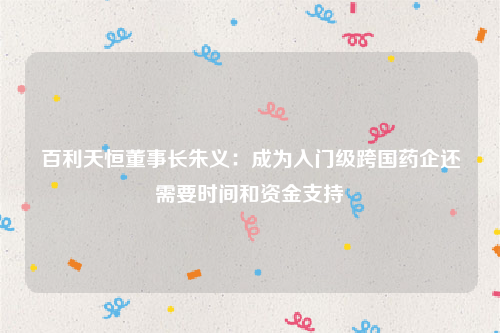 百利天恒董事长朱义：成为入门级跨国药企还需要时间和资金支持