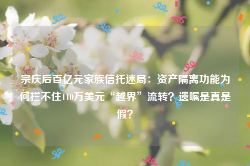 宗庆后百亿元家族信托迷局：资产隔离功能为何拦不住110万美元“越界”流转？遗嘱是真是假？