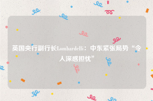 英国央行副行长Lombardelli：中东紧张局势“令人深感担忧”