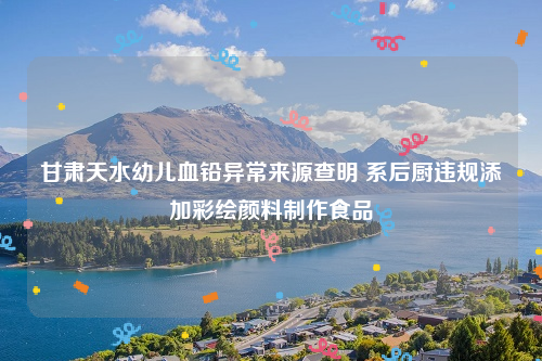 甘肃天水幼儿血铅异常来源查明 系后厨违规添加彩绘颜料制作食品