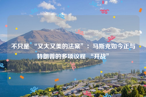 不只是 “又大又美的法案”：马斯克如今正与特朗普的多项议程 “开战”