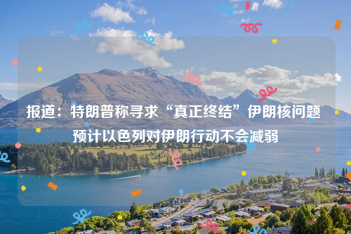 报道：特朗普称寻求“真正终结”伊朗核问题 预计以色列对伊朗行动不会减弱