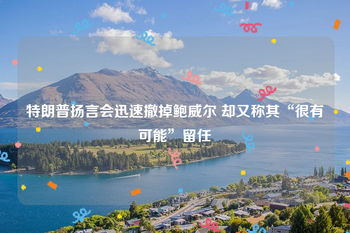 特朗普扬言会迅速撤掉鲍威尔 却又称其“很有可能”留任