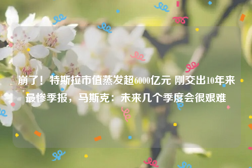 崩了！特斯拉市值蒸发超6000亿元 刚交出10年来最惨季报，马斯克：未来几个季度会很艰难