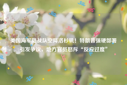 美国海军陆战队空降洛杉矶！特朗普强硬部署引发争议，地方官员怒斥“反应过度”