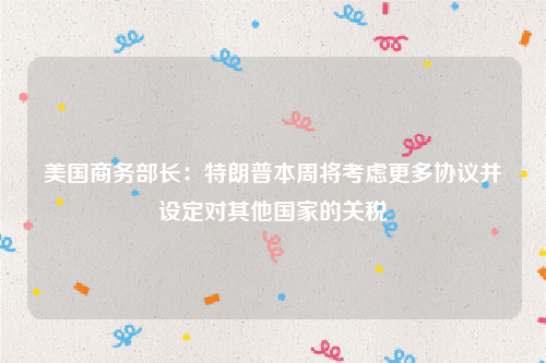美国商务部长：特朗普本周将考虑更多协议并设定对其他国家的关税