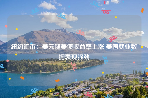 纽约汇市：美元随美债收益率上涨 美国就业数据表现强劲