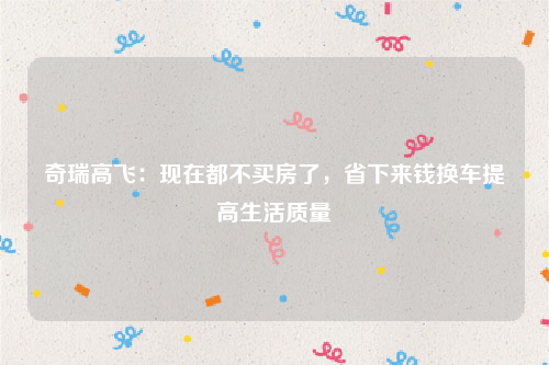 奇瑞高飞：现在都不买房了，省下来钱换车提高生活质量