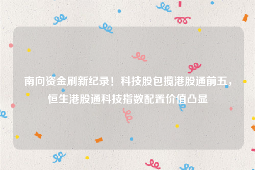 南向资金刷新纪录！科技股包揽港股通前五，恒生港股通科技指数配置价值凸显