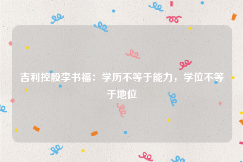 吉利控股李书福：学历不等于能力，学位不等于地位