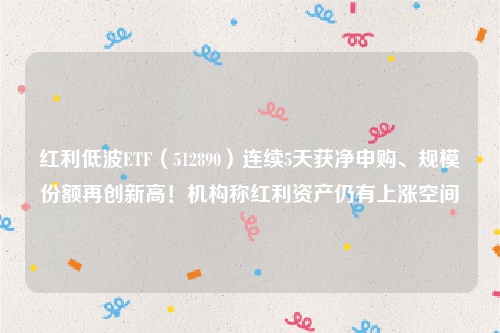 红利低波ETF（512890）连续5天获净申购、规模份额再创新高！机构称红利资产仍有上涨空间
