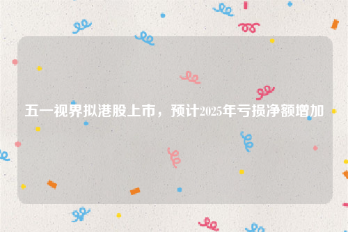 五一视界拟港股上市，预计2025年亏损净额增加