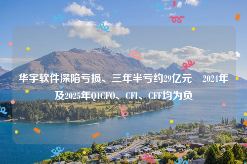 华宇软件深陷亏损、三年半亏约29亿元 2024年及2025年Q1CFO、CFI、CFF均为负
