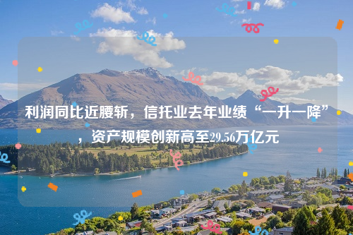 利润同比近腰斩，信托业去年业绩“一升一降”，资产规模创新高至29.56万亿元