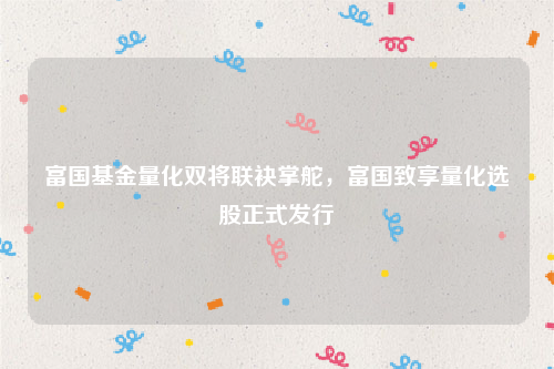 富国基金量化双将联袂掌舵，富国致享量化选股正式发行