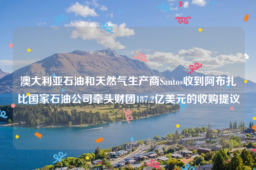 澳大利亚石油和天然气生产商Santos收到阿布扎比国家石油公司牵头财团187.2亿美元的收购提议