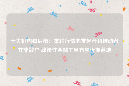 十大机构看后市：本轮行情的发起者和推动者并非散户 政策性金融工具有望近期落地