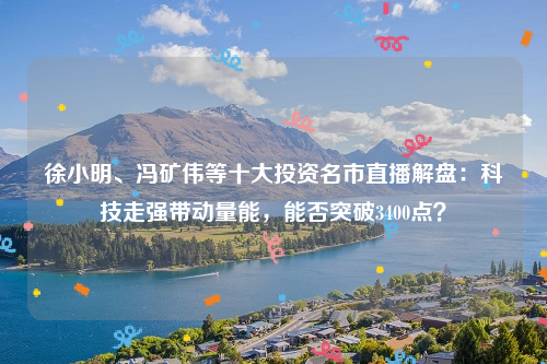 徐小明、冯矿伟等十大投资名市直播解盘：科技走强带动量能，能否突破3400点？