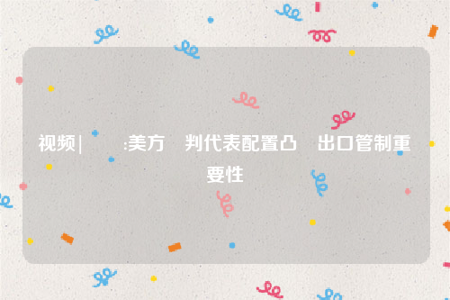 视频|萬喆:美方談判代表配置凸顯出口管制重要性