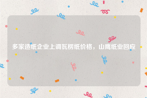 多家造纸企业上调瓦楞纸价格，山鹰纸业回应