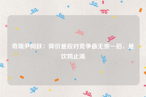 奇瑞尹同跃：降价是应对竞争最无奈一招，是饮鸩止渴