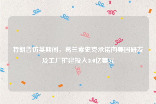 特朗普访英期间，葛兰素史克承诺向美国研发及工厂扩建投入300亿美元