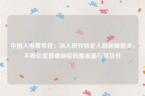 中国人寿蔡希良：深入研究特定人群保障需求，不断拓宽普惠保险的覆盖面与可及性