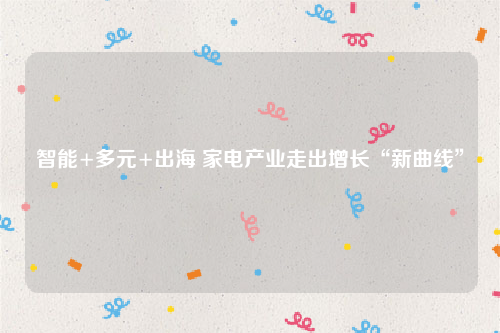 智能+多元+出海 家电产业走出增长“新曲线”