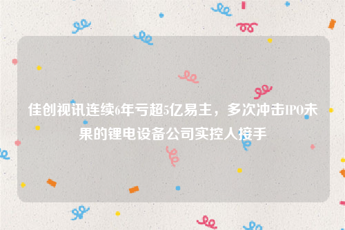 佳创视讯连续6年亏超5亿易主，多次冲击IPO未果的锂电设备公司实控人接手