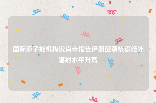 国际原子能机构说尚未报告伊朗遭袭核设施外辐射水平升高