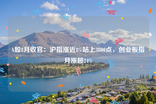 A股8月收官：沪指涨近8%站上3800点，创业板指月涨超24%