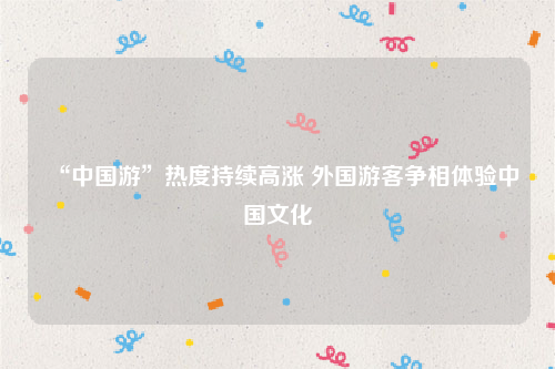 “中国游”热度持续高涨 外国游客争相体验中国文化