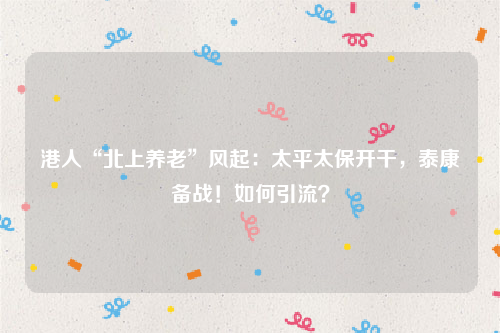 港人“北上养老”风起：太平太保开干，泰康备战！如何引流？