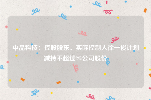 中晶科技：控股股东、实际控制人徐一俊计划减持不超过2%公司股份