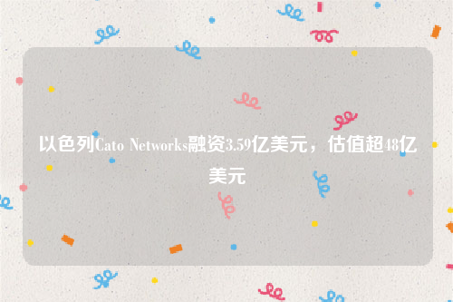以色列Cato Networks融资3.59亿美元，估值超48亿美元