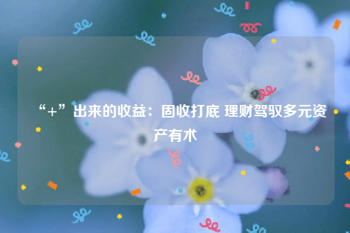 “+”出来的收益：固收打底 理财驾驭多元资产有术