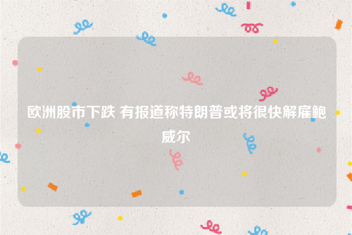 欧洲股市下跌 有报道称特朗普或将很快解雇鲍威尔