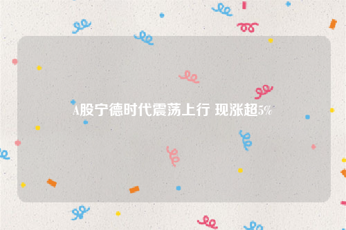 A股宁德时代震荡上行 现涨超5%