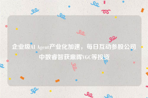 企业级AI Agent产业化加速，每日互动参股公司中数睿智获鼎晖VGC等投资