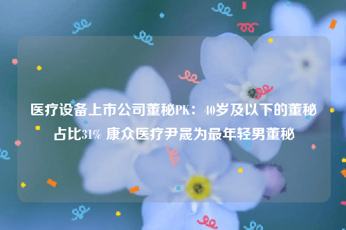 医疗设备上市公司董秘PK：40岁及以下的董秘占比31% 康众医疗尹晟为最年轻男董秘