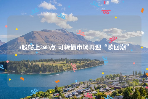 A股站上3600点 可转债市场再迎“赎回潮”