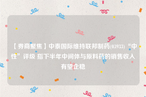 【券商聚焦】中泰国际维持联邦制药(03933)“中性”评级 指下半年中间体与原料药的销售收入有望企稳