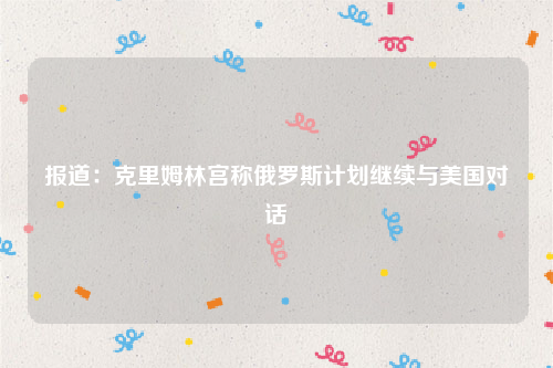 报道：克里姆林宫称俄罗斯计划继续与美国对话