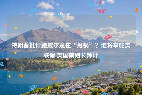 特朗普批评鲍威尔意在“甩锅”？谁将掌舵美联储 美国前财长辣评