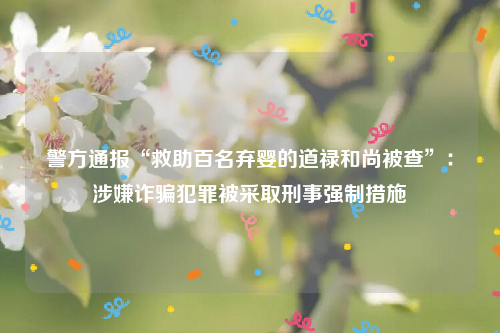 警方通报“救助百名弃婴的道禄和尚被查”：涉嫌诈骗犯罪被采取刑事强制措施