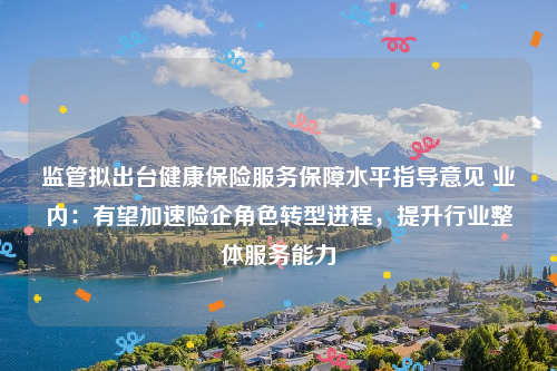 监管拟出台健康保险服务保障水平指导意见 业内：有望加速险企角色转型进程，提升行业整体服务能力