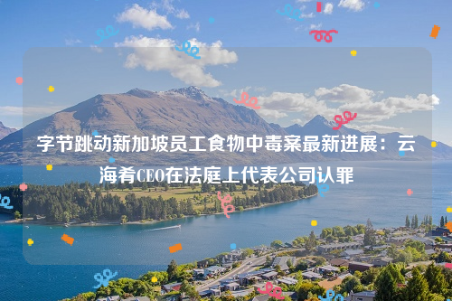 字节跳动新加坡员工食物中毒案最新进展：云海肴CEO在法庭上代表公司认罪