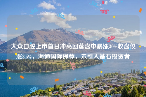 大众口腔上市首日冲高回落盘中暴涨30%收盘仅涨3.5%，海通国际保荐，未引入基石投资者
