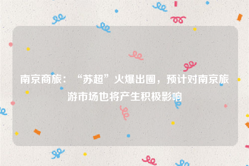 南京商旅：“苏超”火爆出圈，预计对南京旅游市场也将产生积极影响
