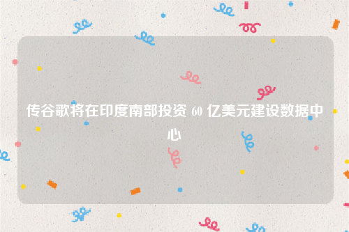 传谷歌将在印度南部投资 60 亿美元建设数据中心